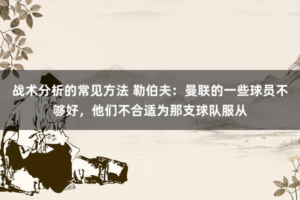 战术分析的常见方法 勒伯夫：曼联的一些球员不够好，他们不合适为那支球队服从