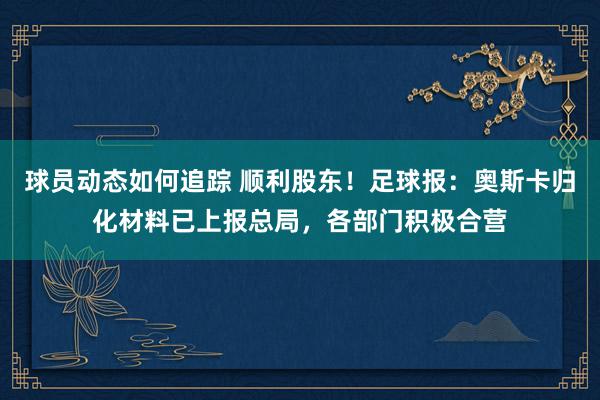 球员动态如何追踪 顺利股东！足球报：奥斯卡归化材料已上报总局，各部门积极合营