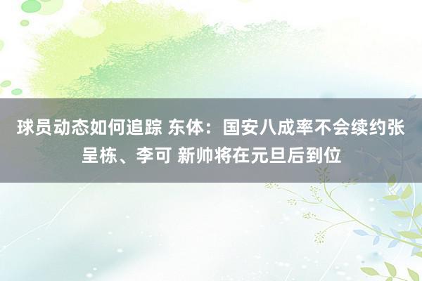 球员动态如何追踪 东体：国安八成率不会续约张呈栋、李可 新帅将在元旦后到位