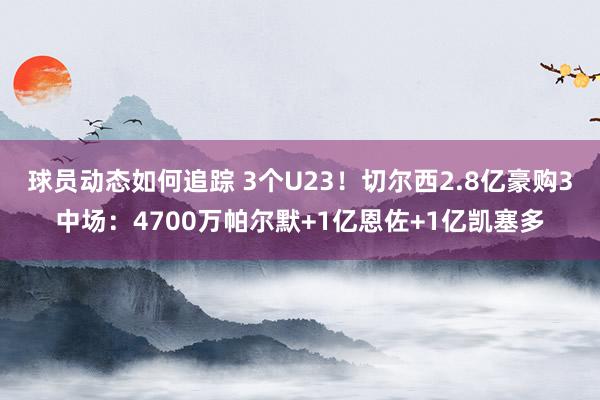 球员动态如何追踪 3个U23！切尔西2.8亿豪购3中场：4700万帕尔默+1亿恩佐+1亿凯塞多