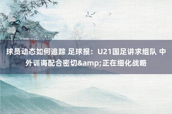 球员动态如何追踪 足球报：U21国足讲求组队 中外训诲配合密切&正在细化战略