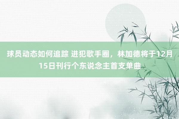 球员动态如何追踪 进犯歌手圈，林加德将于12月15日刊行个东说念主首支单曲