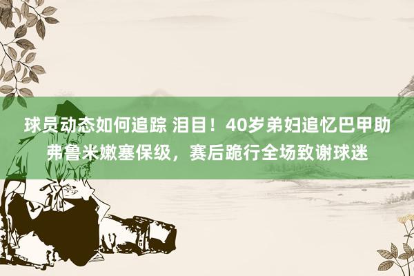 球员动态如何追踪 泪目！40岁弟妇追忆巴甲助弗鲁米嫩塞保级，赛后跪行全场致谢球迷