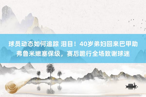 球员动态如何追踪 泪目！40岁弟妇回来巴甲助弗鲁米嫩塞保级，赛后跪行全场致谢球迷