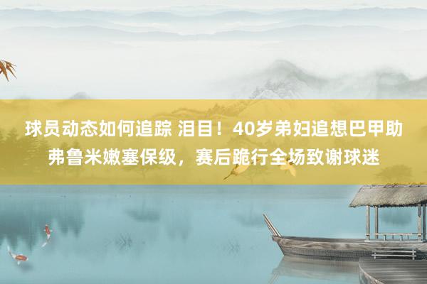 球员动态如何追踪 泪目！40岁弟妇追想巴甲助弗鲁米嫩塞保级，赛后跪行全场致谢球迷