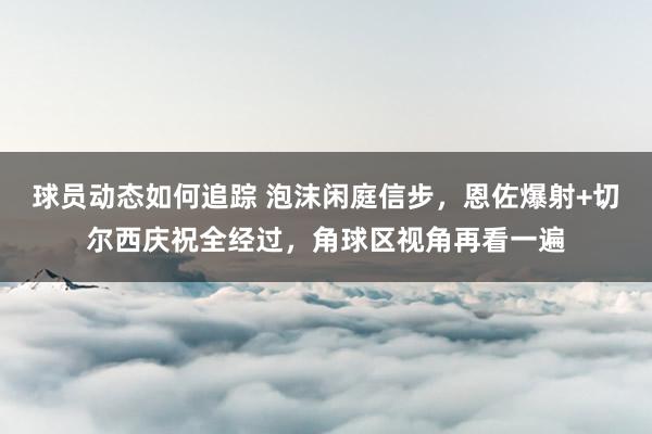 球员动态如何追踪 泡沫闲庭信步，恩佐爆射+切尔西庆祝全经过，角球区视角再看一遍