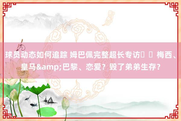 球员动态如何追踪 姆巴佩完整超长专访⭐️梅西、皇马&巴黎、恋爱？毁了弟弟生存？