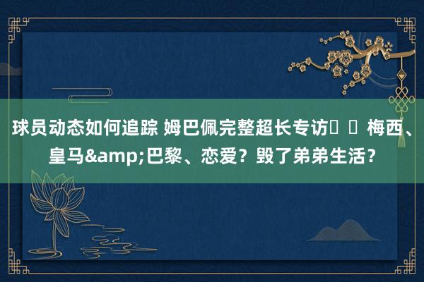 球员动态如何追踪 姆巴佩完整超长专访⭐️梅西、皇马&巴黎、恋爱？毁了弟弟生活？