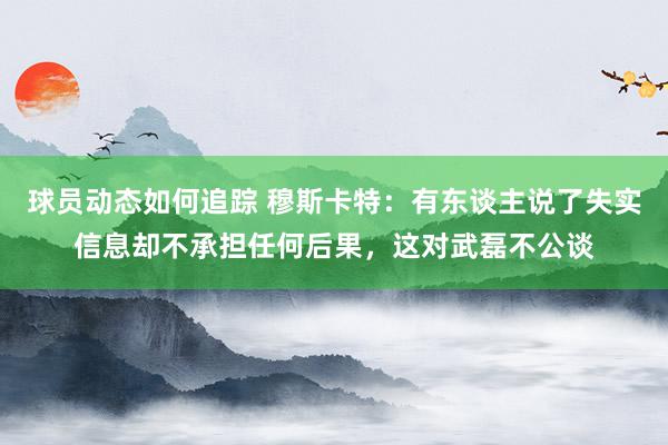 球员动态如何追踪 穆斯卡特：有东谈主说了失实信息却不承担任何后果，这对武磊不公谈