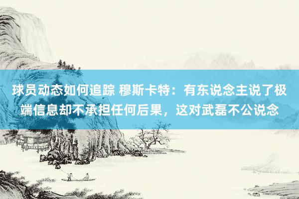 球员动态如何追踪 穆斯卡特：有东说念主说了极端信息却不承担任何后果，这对武磊不公说念