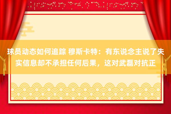 球员动态如何追踪 穆斯卡特：有东说念主说了失实信息却不承担任何后果，这对武磊对抗正