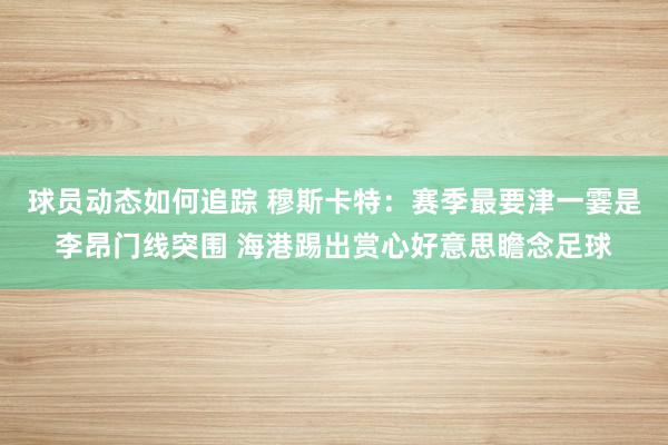 球员动态如何追踪 穆斯卡特：赛季最要津一霎是李昂门线突围 海港踢出赏心好意思瞻念足球