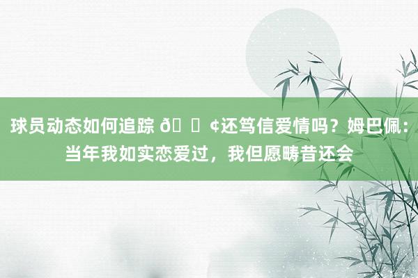 球员动态如何追踪 🐢还笃信爱情吗？姆巴佩：当年我如实恋爱过，我但愿畴昔还会