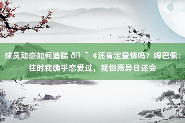 球员动态如何追踪 🐢还肯定爱情吗？姆巴佩：往时我确乎恋爱过，我但愿异日还会