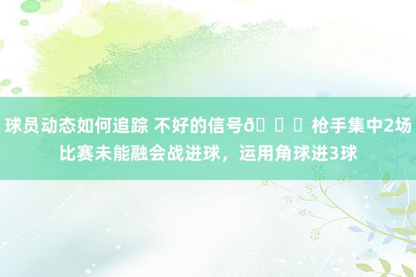 球员动态如何追踪 不好的信号😕枪手集中2场比赛未能融会战进球，运用角球进3球