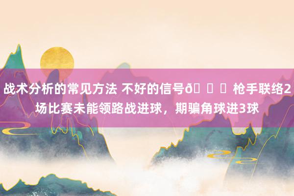 战术分析的常见方法 不好的信号😕枪手联络2场比赛未能领路战进球，期骗角球进3球