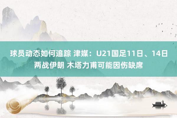 球员动态如何追踪 津媒：U21国足11日、14日两战伊朗 木塔力甫可能因伤缺席