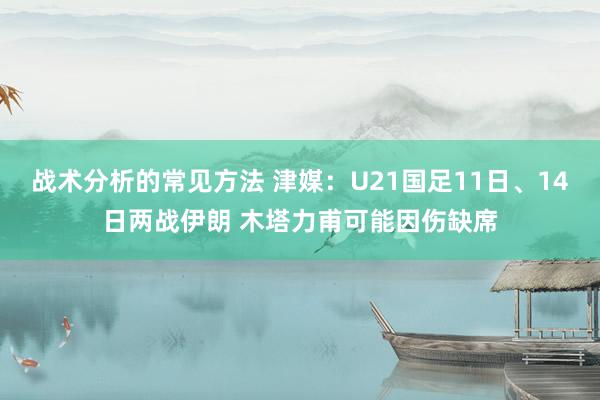 战术分析的常见方法 津媒：U21国足11日、14日两战伊朗 木塔力甫可能因伤缺席