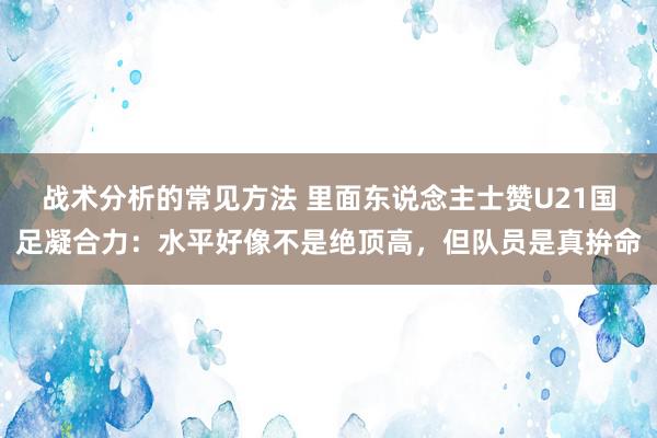 战术分析的常见方法 里面东说念主士赞U21国足凝合力：水平好像不是绝顶高，但队员是真拚命