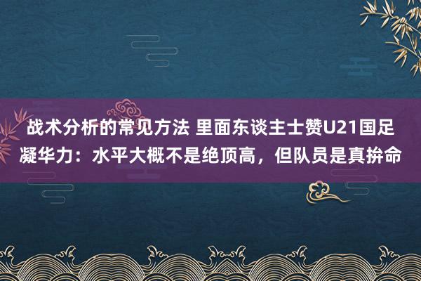 战术分析的常见方法 里面东谈主士赞U21国足凝华力：水平大概不是绝顶高，但队员是真拚命