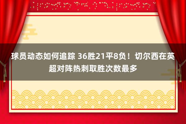 球员动态如何追踪 36胜21平8负！切尔西在英超对阵热刺取胜次数最多