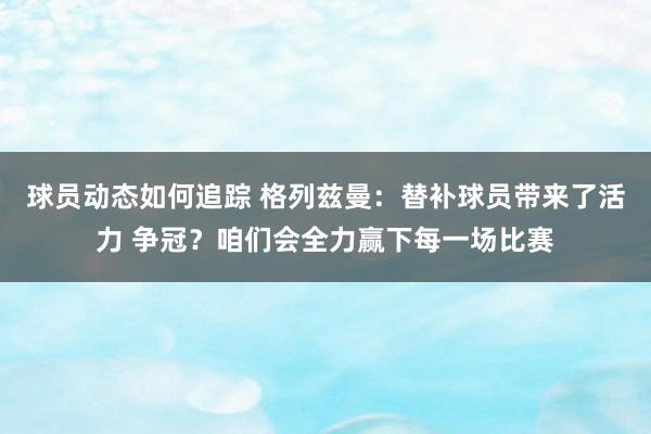 球员动态如何追踪 格列兹曼：替补球员带来了活力 争冠？咱们会全力赢下每一场比赛