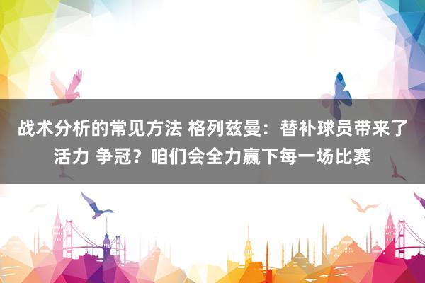 战术分析的常见方法 格列兹曼：替补球员带来了活力 争冠？咱们会全力赢下每一场比赛