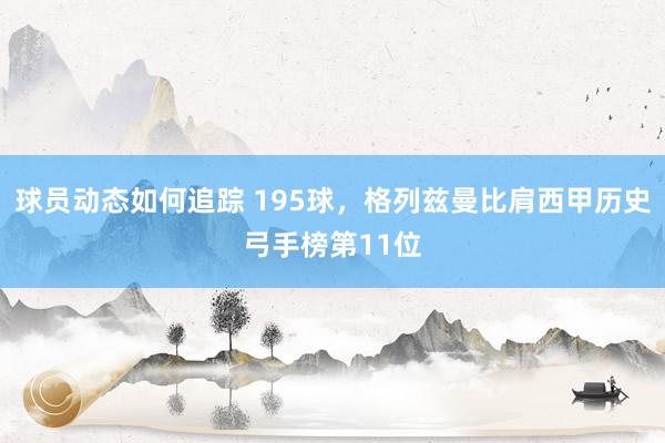 球员动态如何追踪 195球，格列兹曼比肩西甲历史弓手榜第11位