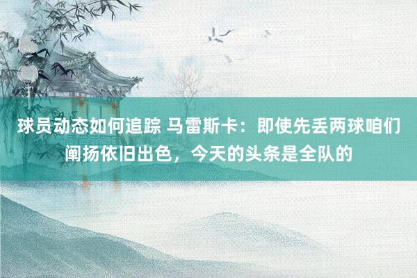 球员动态如何追踪 马雷斯卡：即使先丢两球咱们阐扬依旧出色，今天的头条是全队的