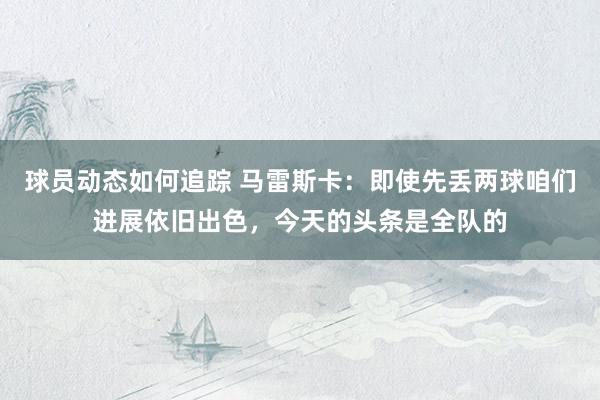 球员动态如何追踪 马雷斯卡：即使先丢两球咱们进展依旧出色，今天的头条是全队的