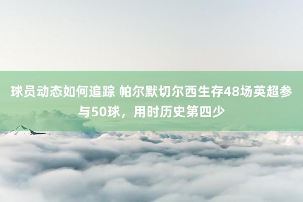 球员动态如何追踪 帕尔默切尔西生存48场英超参与50球，用时历史第四少