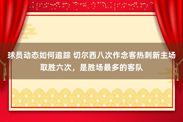 球员动态如何追踪 切尔西八次作念客热刺新主场取胜六次，是胜场最多的客队