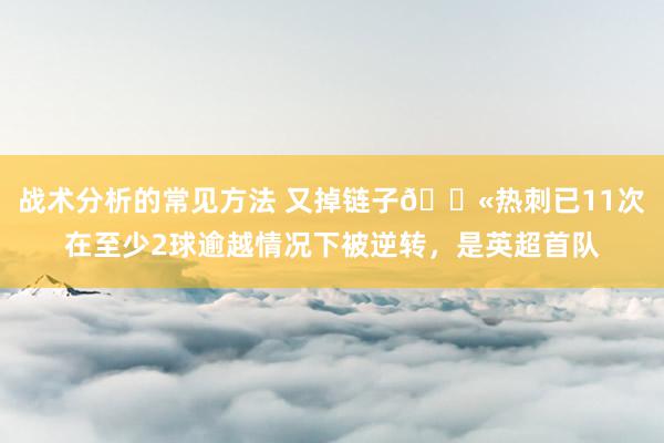 战术分析的常见方法 又掉链子😫热刺已11次在至少2球逾越情况下被逆转，是英超首队