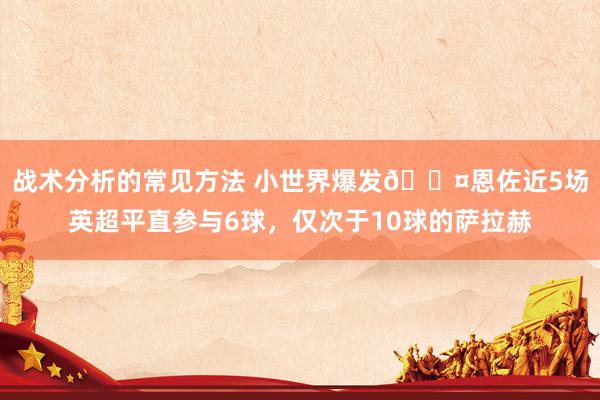 战术分析的常见方法 小世界爆发😤恩佐近5场英超平直参与6球，仅次于10球的萨拉赫