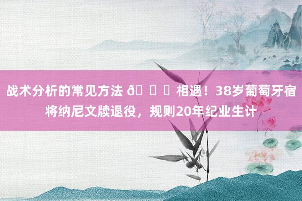 战术分析的常见方法 👋相遇！38岁葡萄牙宿将纳尼文牍退役，规则20年纪业生计