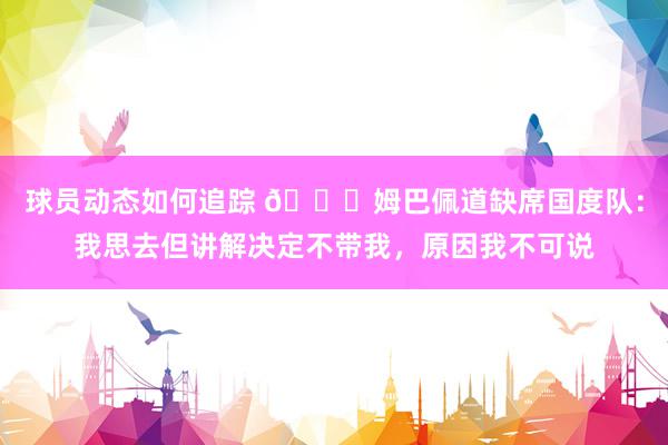 球员动态如何追踪 👀姆巴佩道缺席国度队：我思去但讲解决定不带我，原因我不可说