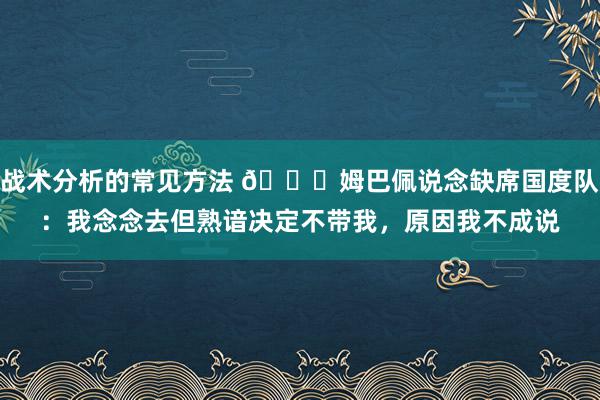 战术分析的常见方法 👀姆巴佩说念缺席国度队：我念念去但熟谙决定不带我，原因我不成说