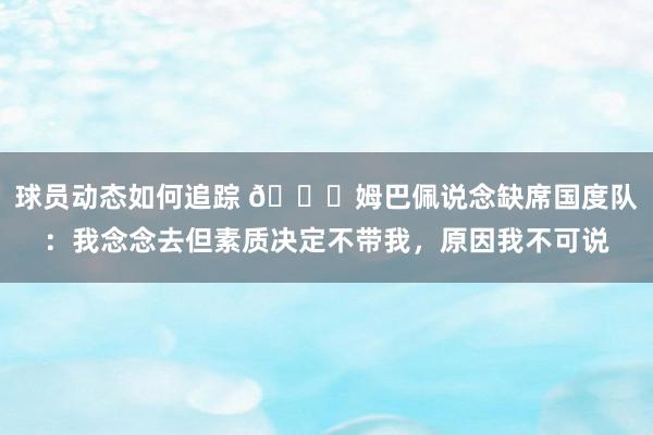 球员动态如何追踪 👀姆巴佩说念缺席国度队：我念念去但素质决定不带我，原因我不可说