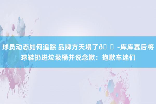 球员动态如何追踪 品牌方天塌了😭库库赛后将球鞋扔进垃圾桶并说念歉：抱歉车迷们