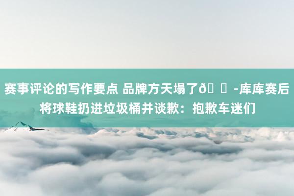 赛事评论的写作要点 品牌方天塌了😭库库赛后将球鞋扔进垃圾桶并谈歉：抱歉车迷们