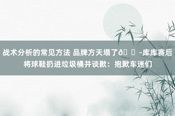 战术分析的常见方法 品牌方天塌了😭库库赛后将球鞋扔进垃圾桶并谈歉：抱歉车迷们