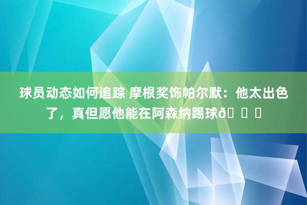 球员动态如何追踪 摩根奖饰帕尔默：他太出色了，真但愿他能在阿森纳踢球👍