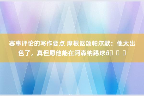 赛事评论的写作要点 摩根讴颂帕尔默：他太出色了，真但愿他能在阿森纳踢球👍