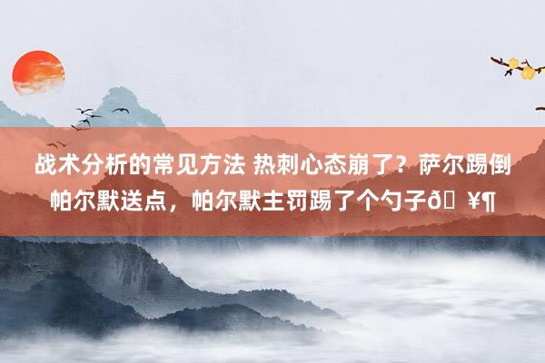 战术分析的常见方法 热刺心态崩了？萨尔踢倒帕尔默送点，帕尔默主罚踢了个勺子🥶