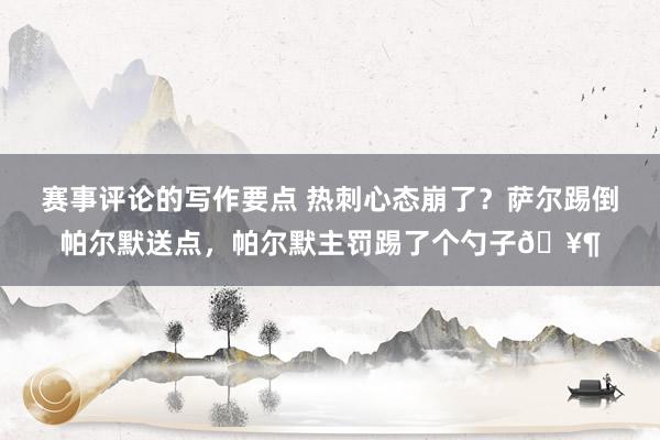 赛事评论的写作要点 热刺心态崩了？萨尔踢倒帕尔默送点，帕尔默主罚踢了个勺子🥶