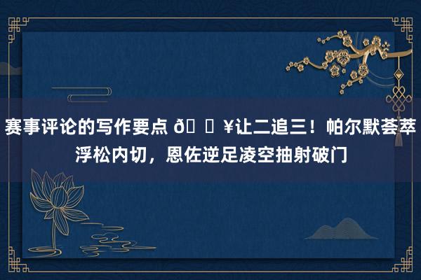 赛事评论的写作要点 💥让二追三！帕尔默荟萃浮松内切，恩佐逆足凌空抽射破门