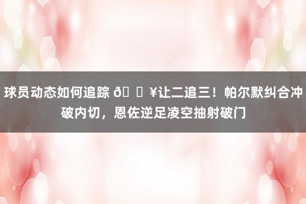 球员动态如何追踪 💥让二追三！帕尔默纠合冲破内切，恩佐逆足凌空抽射破门