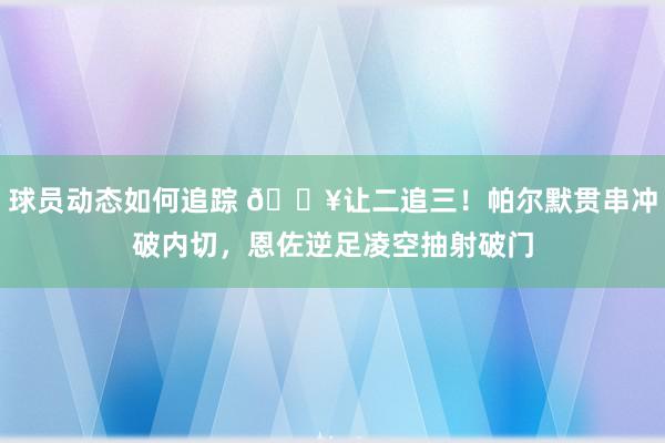 球员动态如何追踪 💥让二追三！帕尔默贯串冲破内切，恩佐逆足凌空抽射破门