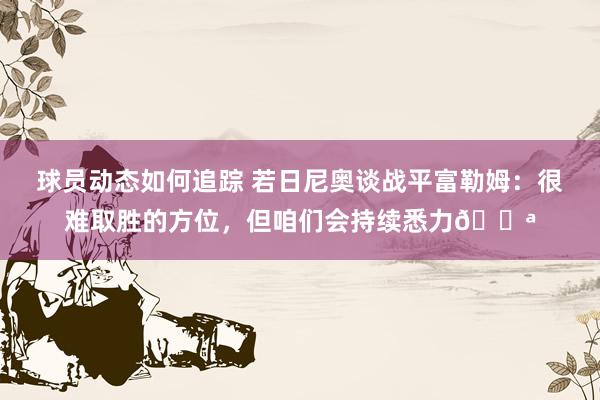 球员动态如何追踪 若日尼奥谈战平富勒姆：很难取胜的方位，但咱们会持续悉力💪