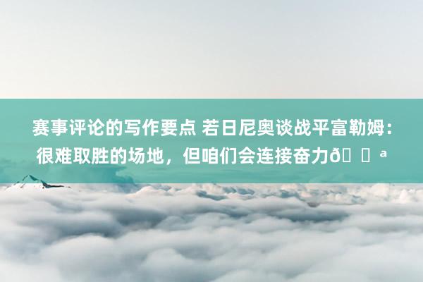 赛事评论的写作要点 若日尼奥谈战平富勒姆：很难取胜的场地，但咱们会连接奋力💪